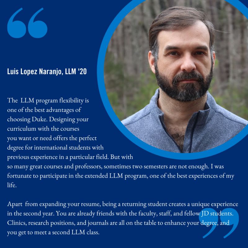 Luis Lopez Naranjo testimonial-- The LLM program flexibility is one of the best advantages of choosing Duke. Designing your curriculum with the courses you want or need offers the perfect degree for international students with previous experience in a particular field. But with so many great courses and professors, sometimes two semesters are not enough. I was fortunate to participate in the extended LLM program, one of the best experiences of my life.
Apart from expanding your resume, being a returning student creates a unique experience in the second year. You are already friends with the faculty, staff, and fellow JD students. Clinics, research positions, and journals are all on the table to enhance your degree, and you get to meet a second LLM class.