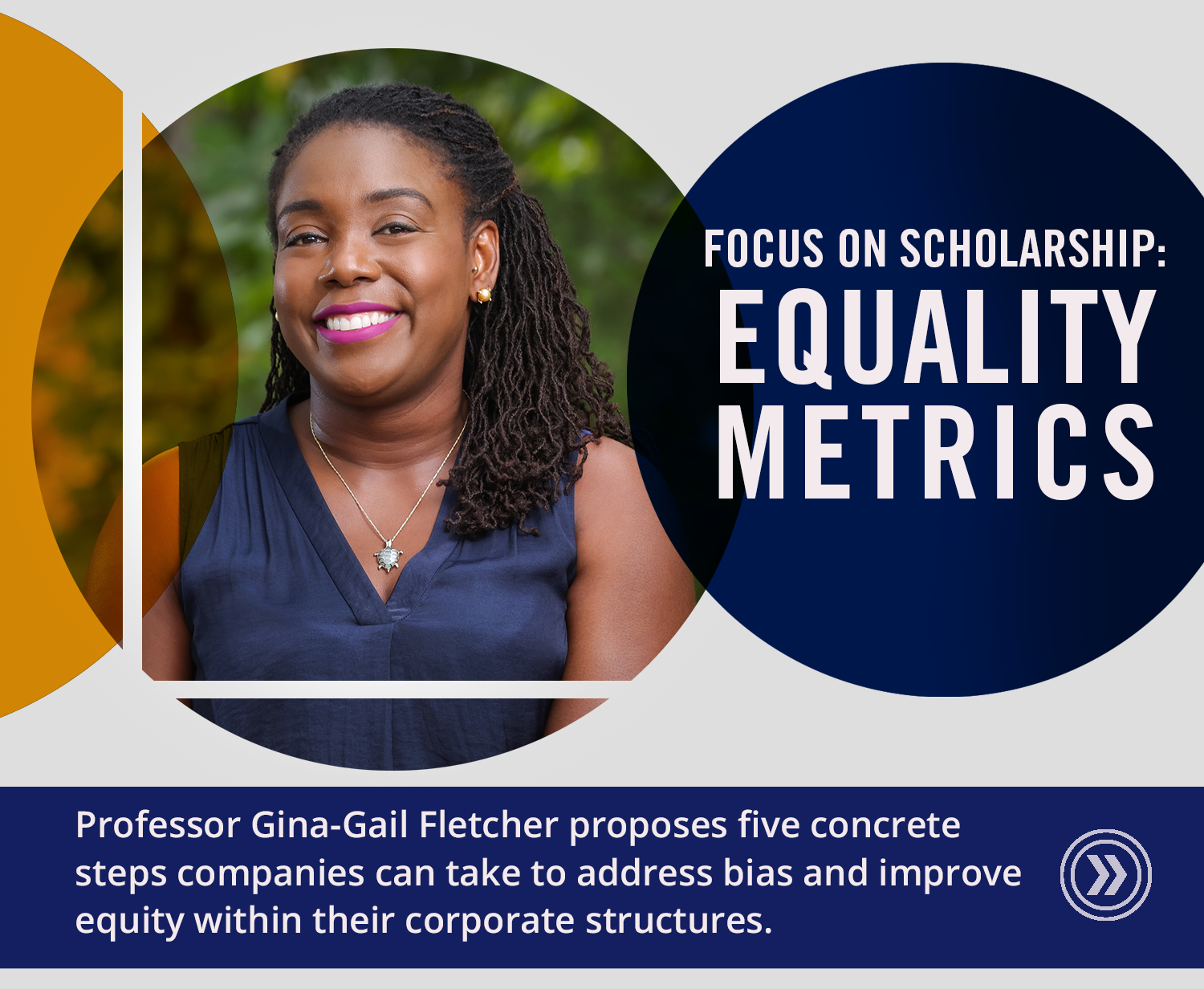 Image: Focus on Scholarship: Equality Metrics. Professor Gina-Gail Fletcher proposes 5 concrete steps companies can take to address bias and improve equity within their corporate structures.